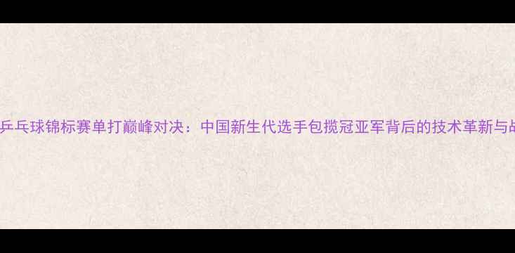 图片 亚洲青年乒乓球锦标赛单打巅峰对决：中国新生代选手包揽冠亚军背后的技术革新与战略升级1