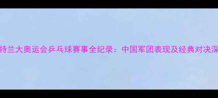图片 亚特兰大奥运会乒乓球赛事全纪录：中国军团表现及经典对决深度