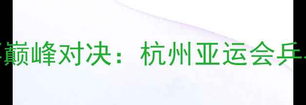 图片 亚运会乒乓球赛事巅峰对决：杭州亚运会乒乓球全记录与技术