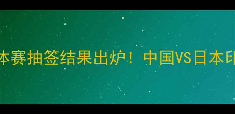 图片 亚运羽毛球团体赛抽签结果出炉！中国VS日本印尼泰国看点全