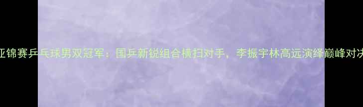 图片 亚锦赛乒乓球男双冠军：国乒新锐组合横扫对手，李振宇林高远演绎巅峰对决