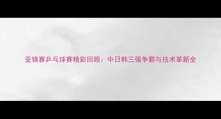 图片 亚锦赛乒乓球赛精彩回顾：中日韩三强争霸与技术革新全