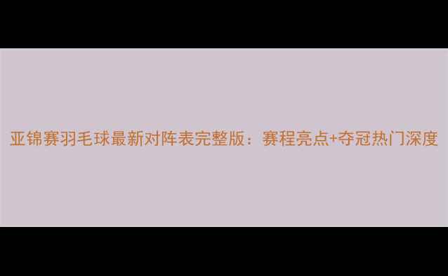 图片 亚锦赛羽毛球最新对阵表完整版：赛程亮点+夺冠热门深度