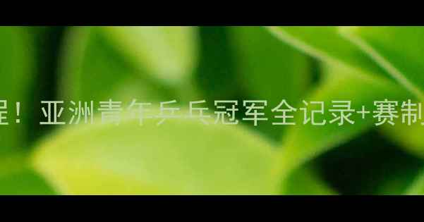 图片 亚青赛十年热血征程！亚洲青年乒乓冠军全记录+赛制深度+未来格局预测