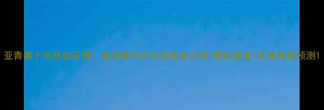 图片 亚青赛十年热血征程！亚洲青年乒乓冠军全记录+赛制深度+未来格局预测1