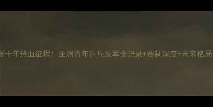 图片 亚青赛十年热血征程！亚洲青年乒乓冠军全记录+赛制深度+未来格局预测2