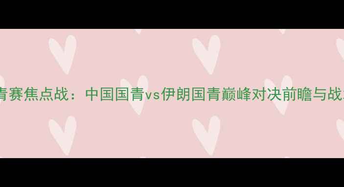 图片 亚青赛焦点战：中国国青vs伊朗国青巅峰对决前瞻与战术1