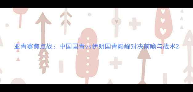 图片 亚青赛焦点战：中国国青vs伊朗国青巅峰对决前瞻与战术2