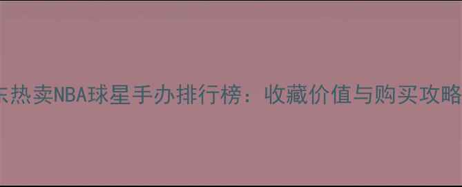 图片 京东热卖NBA球星手办排行榜：收藏价值与购买攻略全1
