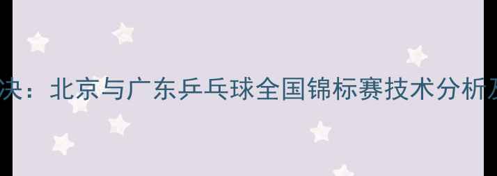 图片 京粤巅峰对决：北京与广东乒乓球全国锦标赛技术分析及赛事前瞻1