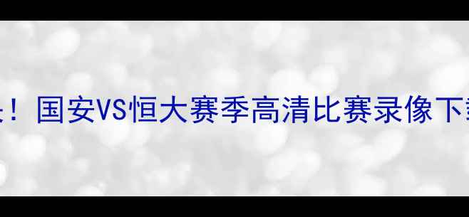 图片 京粤德比巅峰对决！国安VS恒大赛季高清比赛录像下载及赛事深度分析