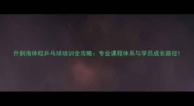 图片 什刹海体校乒乓球培训全攻略：专业课程体系与学员成长路径1