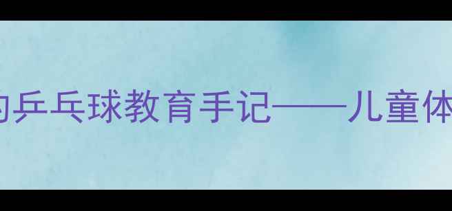 图片 从30天到省赛冠军：一个父亲的乒乓球教育手记——儿童体适能与亲子共成长的实践报告1