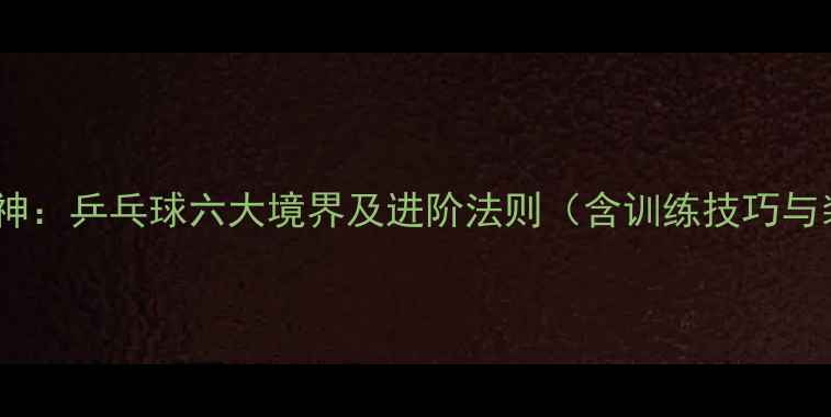 图片 从入门到封神：乒乓球六大境界及进阶法则（含训练技巧与装备指南）1