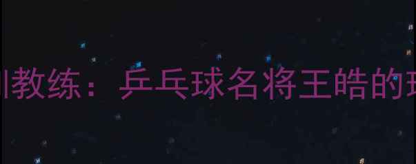 图片 从国家队主力到青训教练：乒乓球名将王皓的球员兼教练双料人生