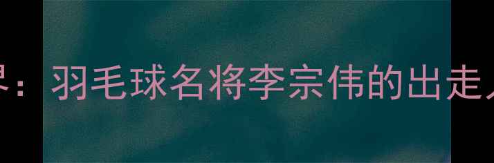 图片 从国家队到商界：羽毛球名将李宗伟的出走人生与成功转型