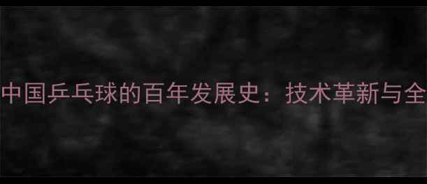 图片 从国球崛起看中国乒乓球的百年发展史：技术革新与全球影响力探秘