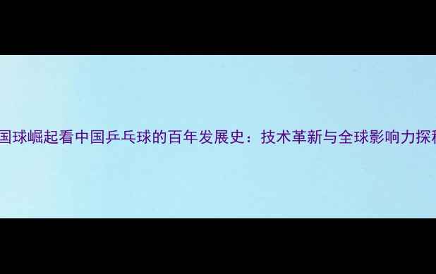 图片 从国球崛起看中国乒乓球的百年发展史：技术革新与全球影响力探秘2