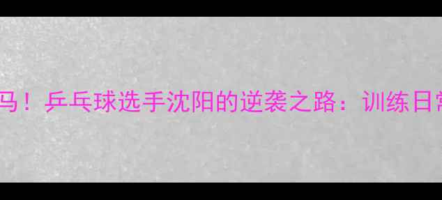 图片 从小沈阳到国乒黑马！乒乓球选手沈阳的逆袭之路：训练日常+成长秘籍大公开