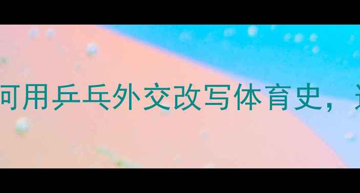 图片 从无到世界霸主！中国如何用乒乓外交改写体育史，这些冷知识你绝对想不到1