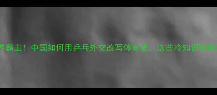 图片 从无到世界霸主！中国如何用乒乓外交改写体育史，这些冷知识你绝对想不到2