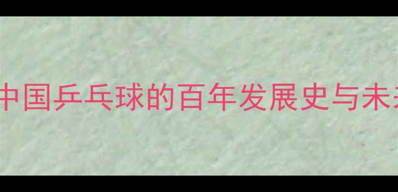 图片 从球台到世界：中国乒乓球的百年发展史与未来趋势（1900-）