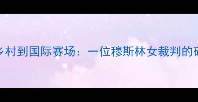 图片 从西北乡村到国际赛场：一位穆斯林女裁判的破冰之旅