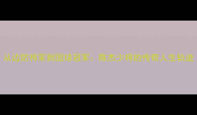 图片 从边防将军到国球冠军：陈杰少将的传奇人生轨迹