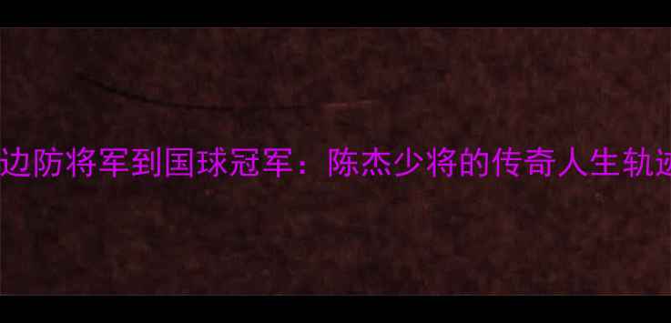 图片 从边防将军到国球冠军：陈杰少将的传奇人生轨迹2