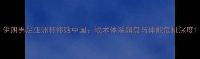 图片 伊朗男足亚洲杯惨败中国：战术体系崩盘与体能危机深度1