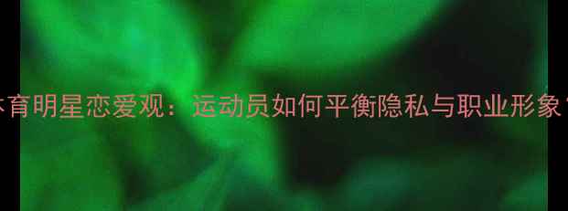 图片 体育明星恋爱观：运动员如何平衡隐私与职业形象？