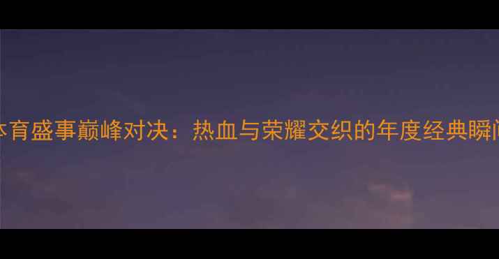 图片 体育盛事巅峰对决：热血与荣耀交织的年度经典瞬间