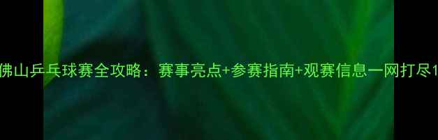 图片 佛山乒乓球赛全攻略：赛事亮点+参赛指南+观赛信息一网打尽1