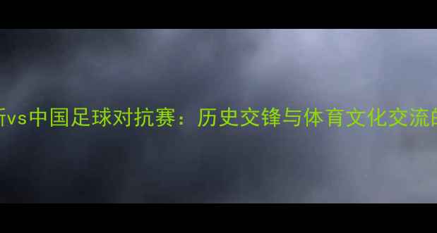 图片 俄罗斯vs中国足球对抗赛：历史交锋与体育文化交流的深度