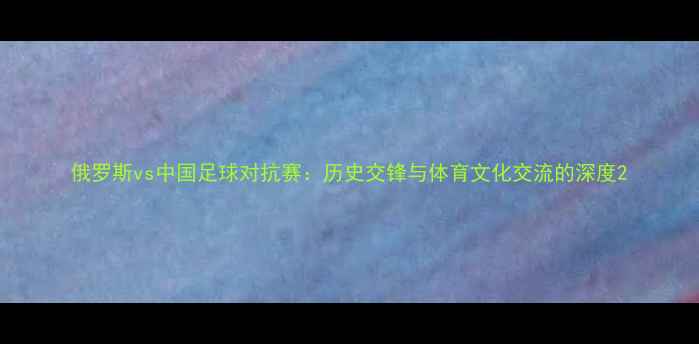 图片 俄罗斯vs中国足球对抗赛：历史交锋与体育文化交流的深度2