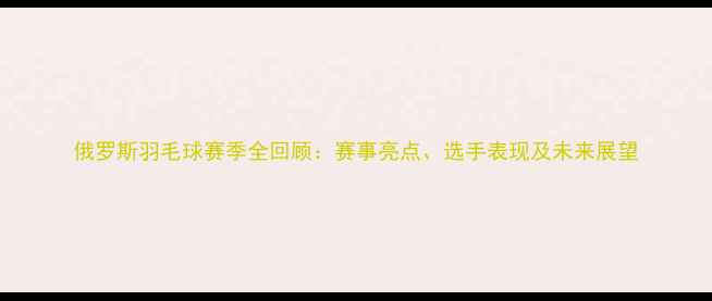 图片 俄罗斯羽毛球赛季全回顾：赛事亮点、选手表现及未来展望
