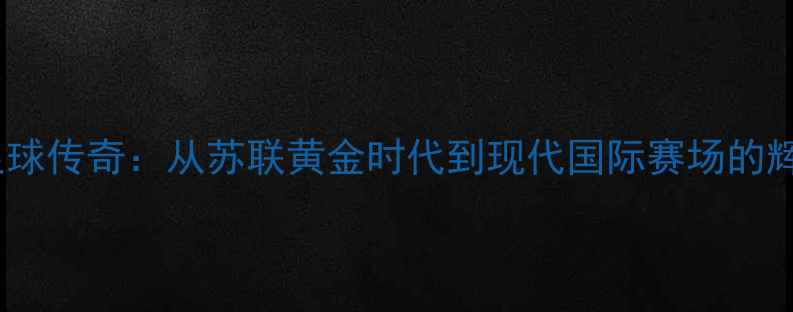 图片 俄罗斯足球传奇：从苏联黄金时代到现代国际赛场的辉煌历程1