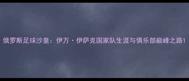 图片 俄罗斯足球沙皇：伊万·伊萨克国家队生涯与俱乐部巅峰之路1