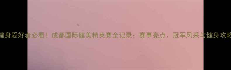 图片 健身爱好者必看！成都国际健美精英赛全记录：赛事亮点、冠军风采与健身攻略