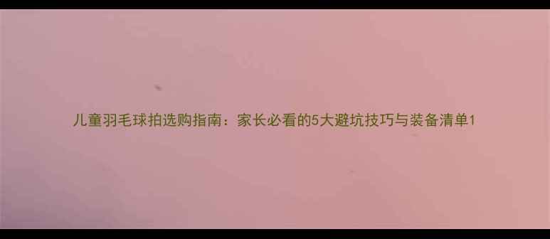 图片 儿童羽毛球拍选购指南：家长必看的5大避坑技巧与装备清单1