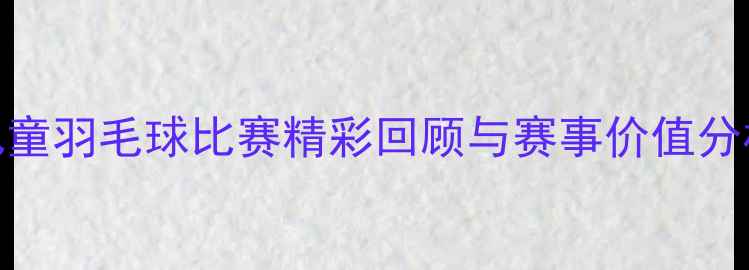 图片 儿童羽毛球比赛精彩回顾与赛事价值分析