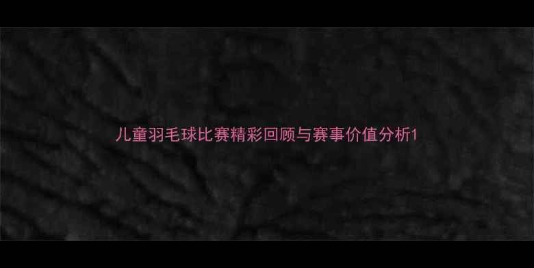 图片 儿童羽毛球比赛精彩回顾与赛事价值分析1