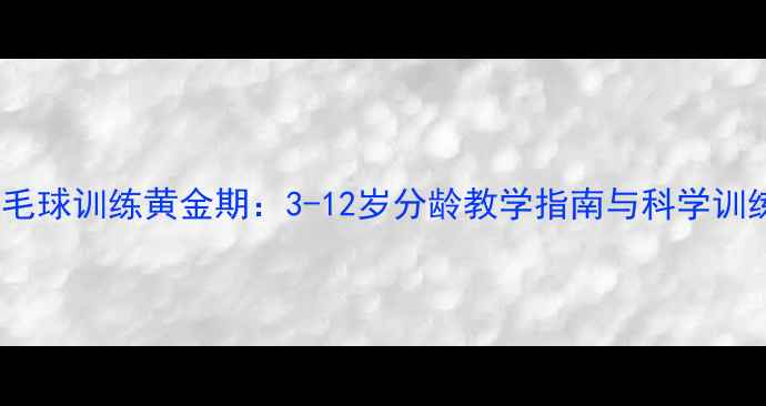 图片 儿童羽毛球训练黄金期：3-12岁分龄教学指南与科学训练方案1