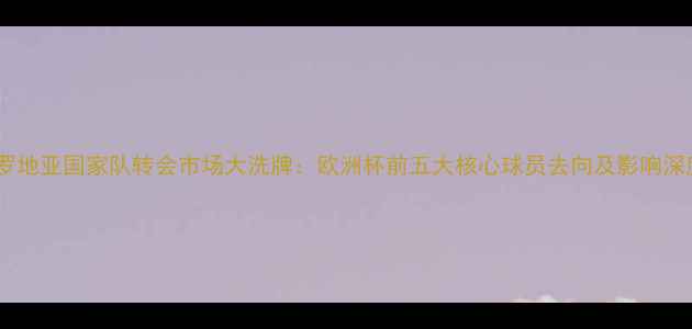 图片 克罗地亚国家队转会市场大洗牌：欧洲杯前五大核心球员去向及影响深度1