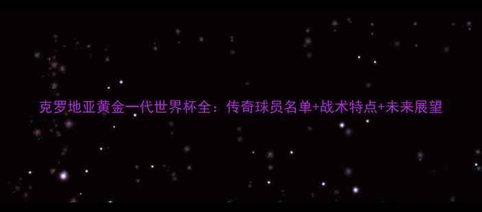 图片 克罗地亚黄金一代世界杯全：传奇球员名单+战术特点+未来展望