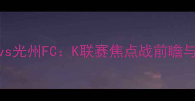 图片 全北现代vs光州FC：K联赛焦点战前瞻与深度战术