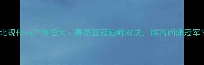 图片 全北现代vs广州恒大：赛季亚冠巅峰对决，谁将问鼎冠军？1