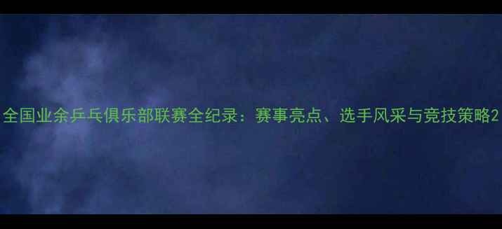 图片 全国业余乒乓俱乐部联赛全纪录：赛事亮点、选手风采与竞技策略2
