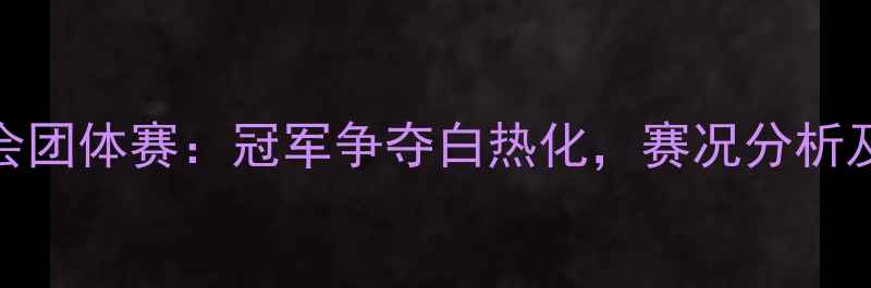 图片 全国乒乓球全运会团体赛：冠军争夺白热化，赛况分析及精彩瞬间全记录