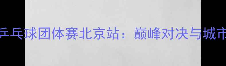 图片 全国乒乓球团体赛北京站：巅峰对决与城市荣耀
